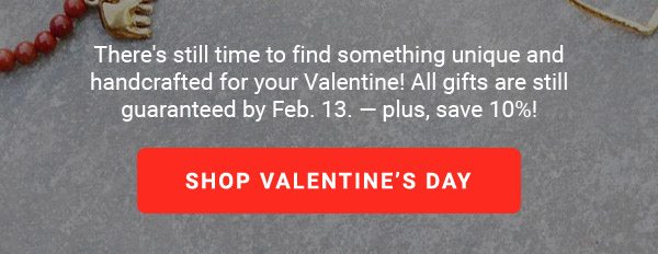 There's still time to find something unique and handcrafted for your Valentine! All gifts are still guaranteed by Feb. 13. — plus, save 10%! | SHOP VALENTINE’S DAY