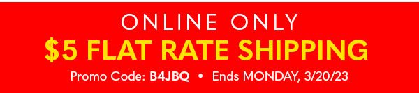 ONLINE ONLY $5 FLAT RATE SHIPPING PROMO CODE:B4JBQ ENDS MONDAY, 3/20/23
