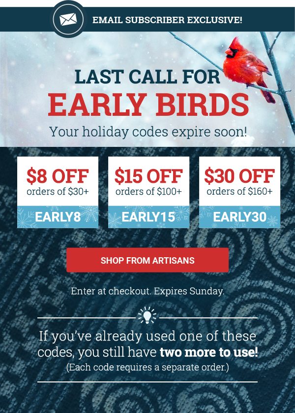 EMAIL subscriber exclusive! | LAST CALL FOR | EARLY BIRDS | YOUR HOLIDAY CODES EXPIRE SOON! | $8 OFF orders of $30+ | EARLY8 | $15 OFF orders of $100+ | EARLY15 | $30 OFF orders of $160+ | EARLY30 | SHOP FROM ARTISANS | Enter at checkout. Expires Sunday. | If you’ve already used one of these codes, you still have two more to use! (Each code requires a separate order.)