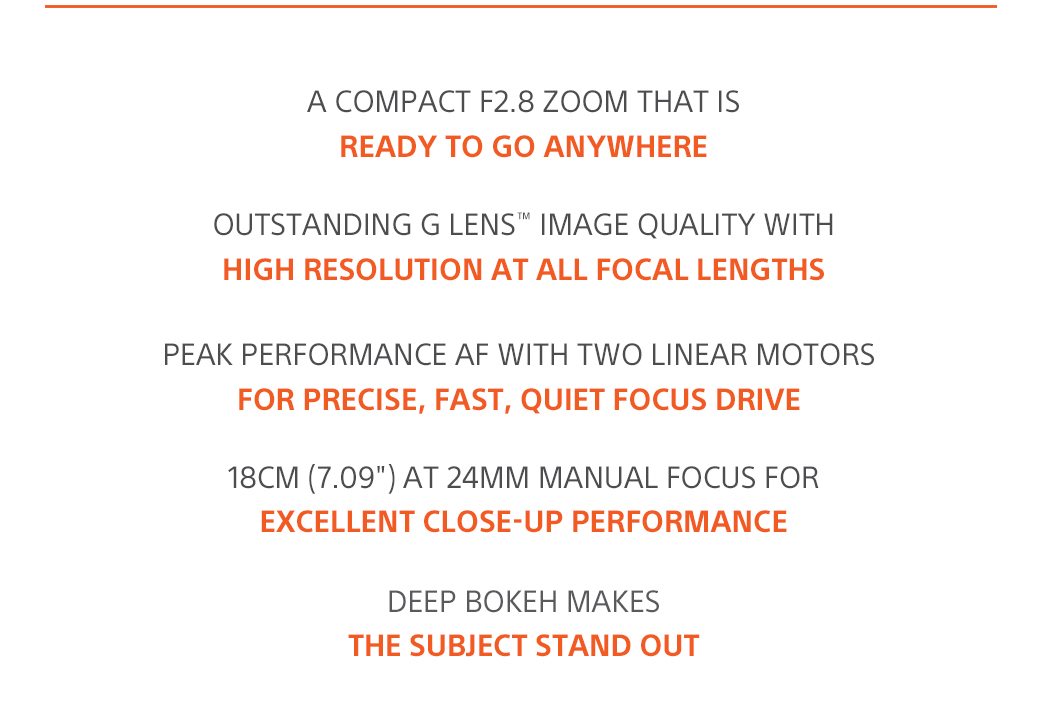 A compact F2.8 zoom that IS ready to go anywhere | Outstanding G Lens™ image quality with high resolution at all focal lengths | Peak performance AF with two Linear Motors for precise, fast, quiet focus drive | 18cm (7.09') at 24mm manual focus for excellent close-up performance | Deep bokeh makes the subject stand out