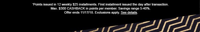 *Points issued in 12 weekly $25 installments. First installment issued the day after transaction. Max. $300 CASHBACK in points per member. Savings range 5-40%. Offer ends 11/17/18. Exclusions apply. See details.