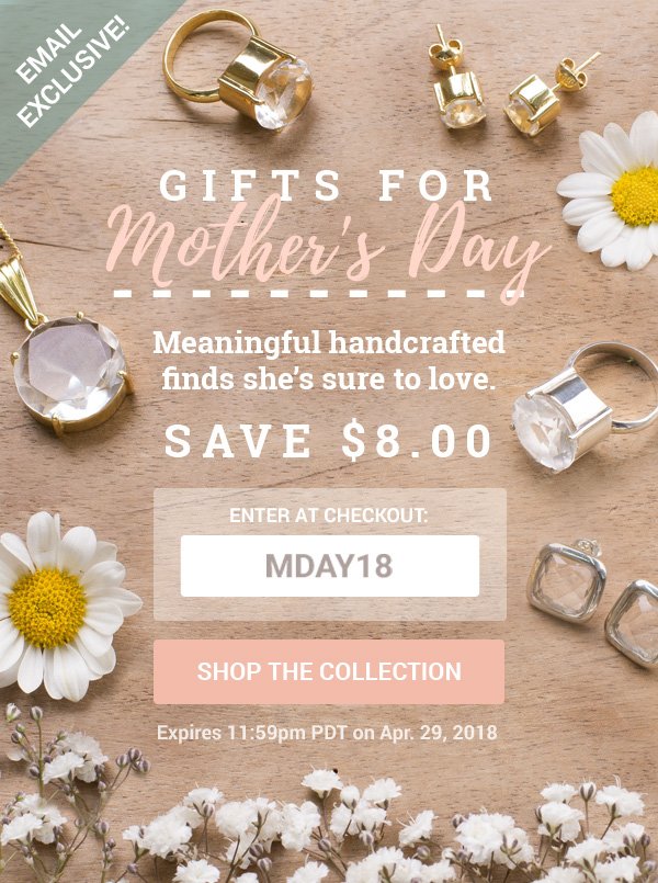 GIFTS FOR Mother's Day | Meaningful handcrafted finds she's sure to love. | SAVE $8.00 ENTER AT CHECKOUT: MDAY18 | SHOP THE COLLECTION | Expires 11:59pm PDT on Apr. 29, 2018