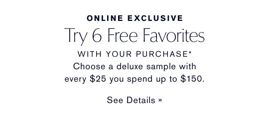 ONLINE EXCLUSIVE Try 6 Free Favorites WITH YOUR PURCHASE* Choose a deluxe sample with every $25 you spend up to $150. SEE DETAILS »