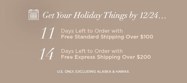 Get Your Holiday Things by 12/24... 11 Days Left to Order with Free Standard Shipping Over $100 14 Days Left to Order with Free Express Shipping Over $200 U.S. ONLY, EXCLUDING ALASKA & HAWAII.