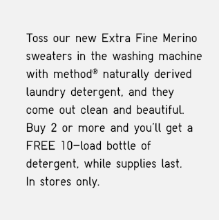 TOSS OUR NEW EXTRA FINE MERINO SWEATERS IN WASHING MACHINE WITH METHOD® NATURALLY DERIVED LAUNDRY DETERGENT, AND THEY COME OUT CLEAN AND BEAUTIFUL. BUY 2 OR MORE AND YOU'LL GET A FREE 10-LOAD BOTTLE OF DETERGENT, WHILE SUPPLIES LAST. IN STORES ONLY.