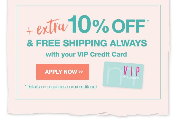 Plus extra 10% off* and free shipping always with your VIP Credit Card. Apply now. *Details on maurices.com/creditcard