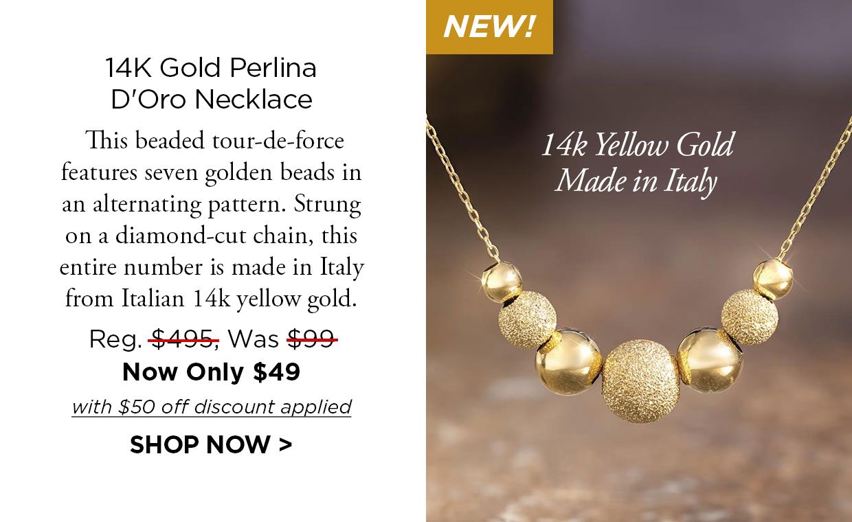 NEW! 14K Gold Perlina D'Oro Necklace. This beaded tour-de-force features seven golden beads in an alternating pattern. Strung on a diamond-cut chain, this entire number is made in Italy from Italian 14k yellow gold. Reg. $495, Was $99, Now Only $49 with $50 off discount applied. Shop Now link.