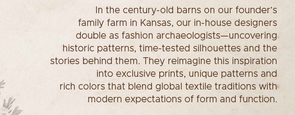 In the century-old barns on our founder's family farm in Kanss, our in-house designers double as fashion archaeologists–uncovering historic patterns, time-tested silhouettes and the stories behind them.