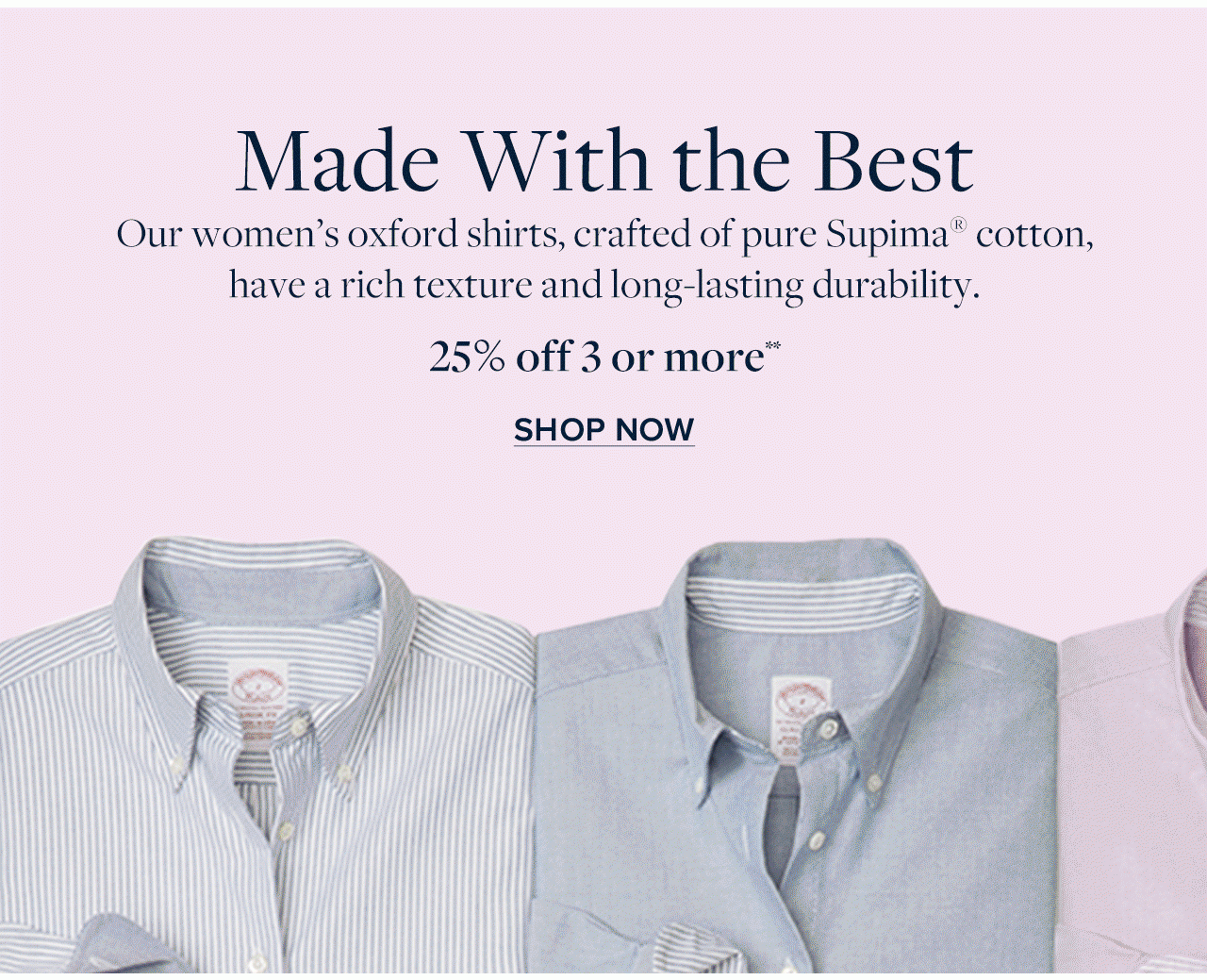 Made With the Best Our women's oxford shirts, crafted of pure Supima cotton, have a rich texture and long-lasting durability 25% off 3 or more Shop Now