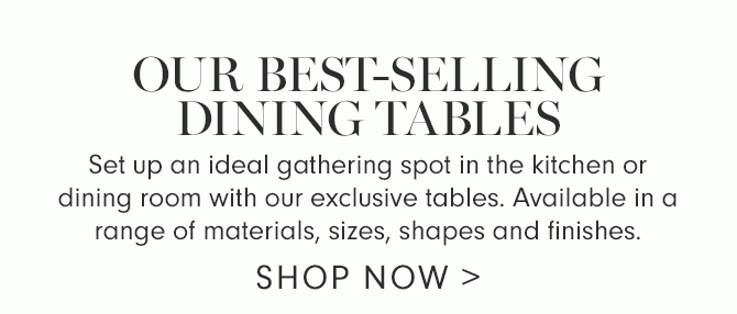 OUR BEST-SELLING DINING TABLES - Set up an ideal gathering spot in the kitchen or dining room with our exclusive tables. Available in a range of materials, sizes, shapes and finishes. - SHOP NOW