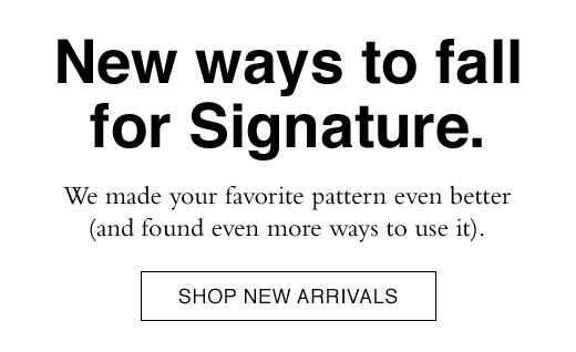 New ways to fall for Signature. We made your favorite pattern even better (and found even more ways to use it). SHOP NEW ARRIVALS