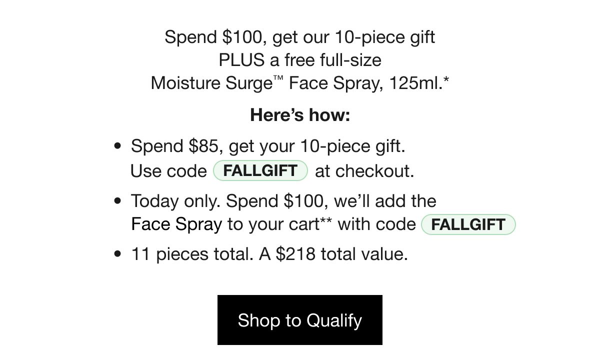 Spend $100, get our 10-piece gift PLUS a free full-size Moisture Surge™ Face Spray, 125ml.* Here’s how: Spend $85, get your 10-piece gift. Use code FALLGIFT at checkout. Today only. Spend $100, we’ll add the Face Spray to your cart** with code FALLGIFT. 11 pieces total. A $218 total value. Shop to Qualify 