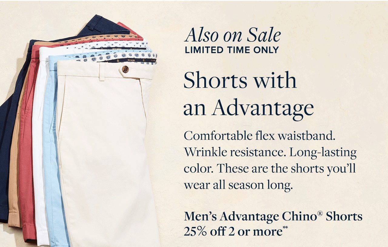 Also on Sale Limited Time Only Shorts with an Advantage Comfortable flex waistband. Wrinkle resistance. Long-lasting color. These are the shorts you'll wear all season long.