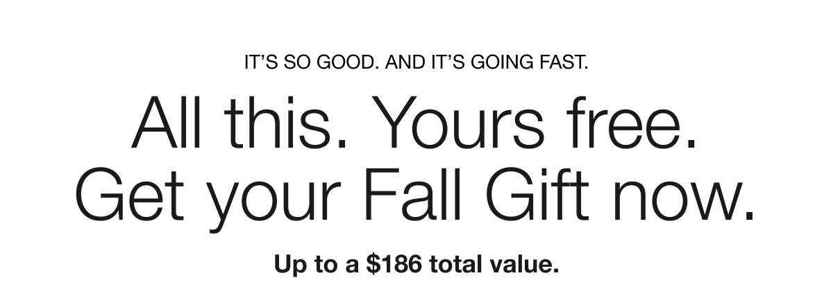 IT’S SO GOOD. AND IT’S GOING FAST. All this. Yours free. Get your Fall Gift now. Up to a $186 total value.