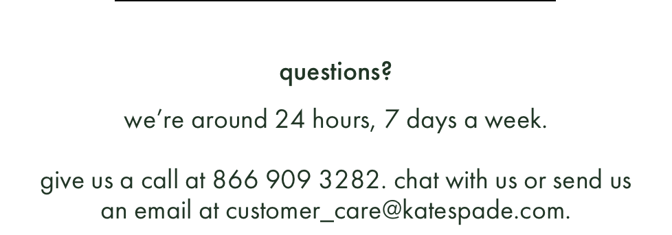 questions? we’re around 24 hours, 7 days a week. give us a call at 866 999 5283. chat with us or send us an email at customer_care@katespade.com.