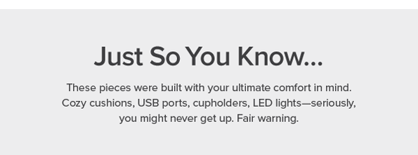 just so you know...these pieces were built with your ultimate comfort in mind. cozy cushions, USB ports, cupholders, LED lights--seriously, you might never get up. Fair Warning.