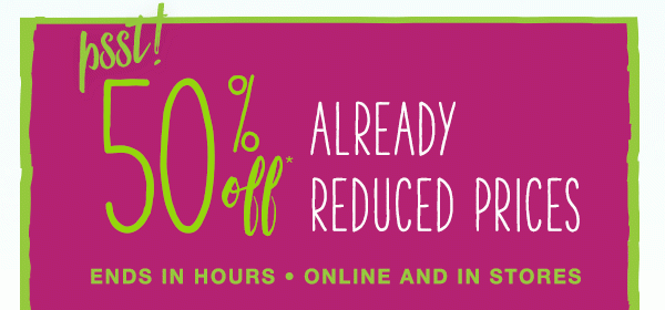 Psst! 50% off* already reduced prices. Ends in hours. Online and in stores.