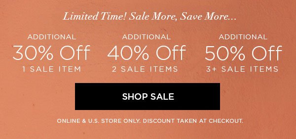 LIMITED TIME! SALE MORE, SAVE MORE... Additional 30% Off 1 Sale Item Additional 40% Off 2 Sale Items Additional 50% Off 3+ Sale Items SHOP SALE > ONLINE & U.S. STORE ONLY. DISCOUNT TAKEN AT CHECKOUT.