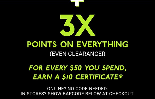 3X POINTS ON EVERYTHING (EVEN CLEARANCE!) | For every $50 you spend, earn a $10 certificate* | ONLINE? NO CODE NEEDED. | IN STORES? SHOW BARCODE BELOW AT CHECKOUT.