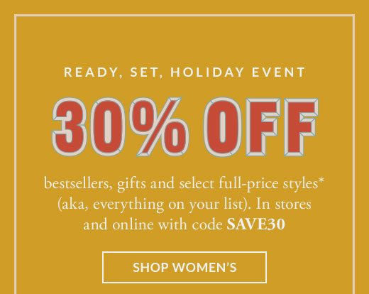 Ready, set, holiday event. 30% off bestsellers, gifts and select full-price styles* (aka, everything on your list). In stores and online with code SAVE30. SHOP WOMEN'S.