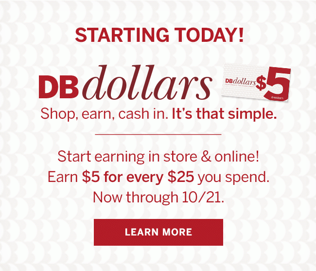STARTING TODAY! DBdollars Shop, earn, cash in. It's that simple. Start earning in store & online! Earn $5 for every $25 you spend. Now through 10/21. LEARN MORE