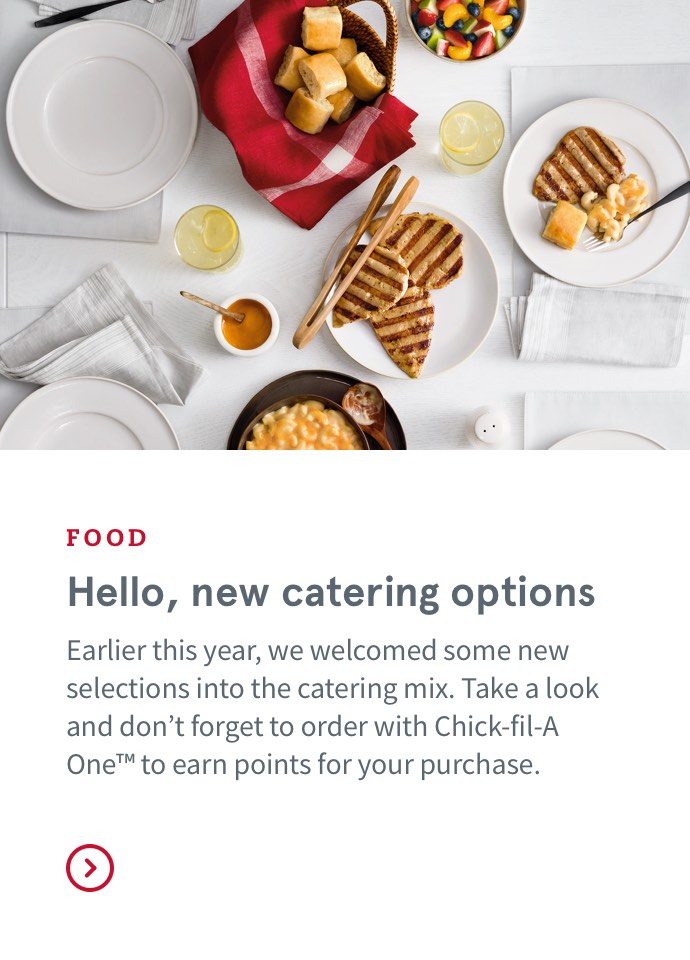 FOOD - Hello, new catering options - Earlier this year, we welcomed some new selections into the catering mix. Take a look and don’t forget to order with Chick-fil-A One™ to earn points for your purchase.