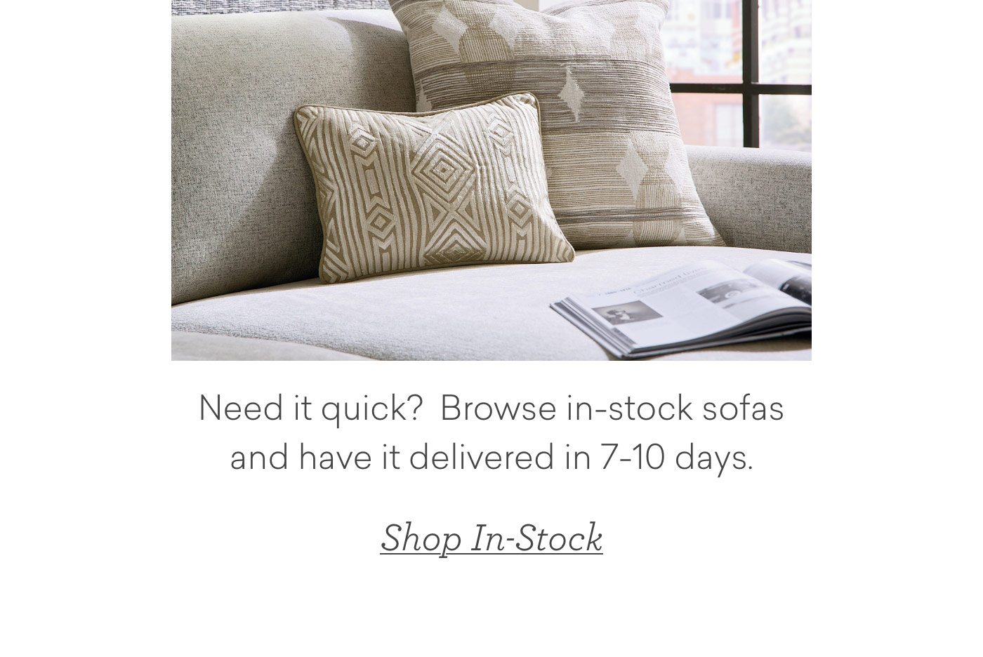 Need it quick? Browse in-stock sofas and have it delivered in 7-10 days. Shop In-Stock.