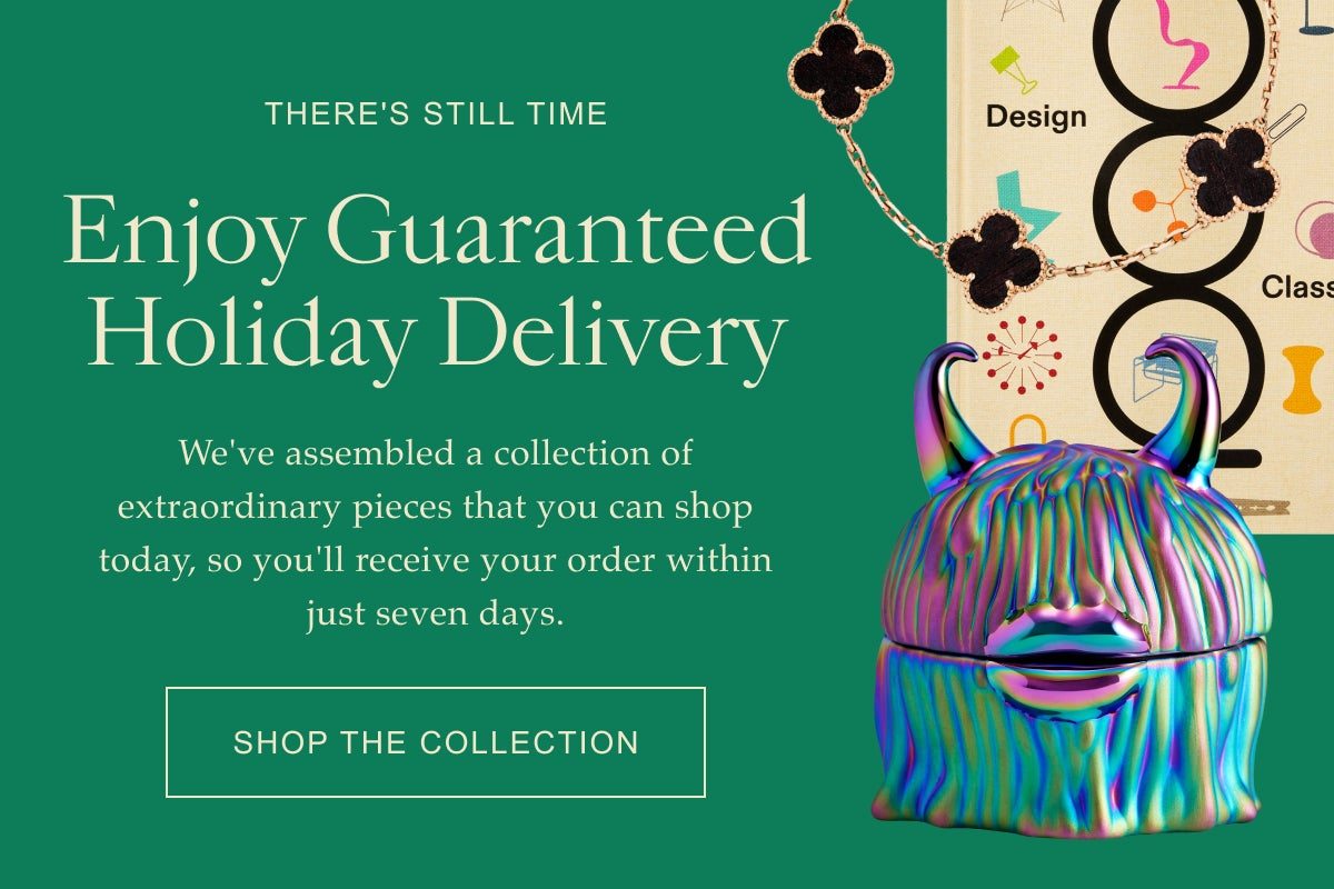 There's Still Time Enjoy Guaranteed Holiday Delivery We've assembled a collection of extraordinary pieces that you can shop today, so you'll receive your order within just seven days. Shop the Collection