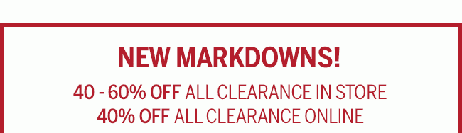 NEW MARKDOWNS! 40-60% OFF ALL CLEARANCE IN STORE. 40% OFF ALL CLEARANCE ONLINE. Prices as marked. While supplies last.