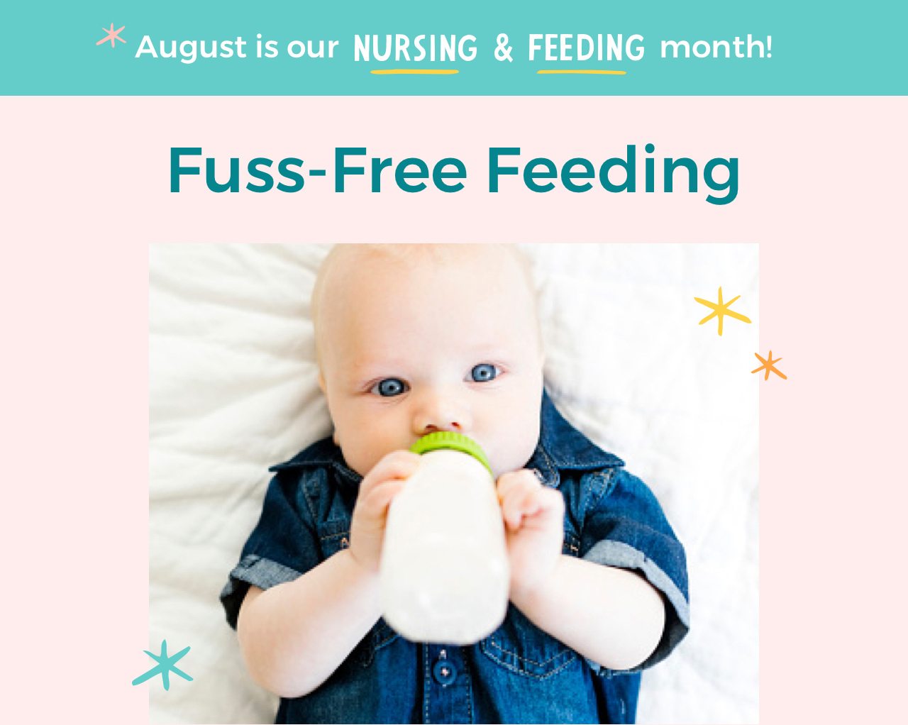Fuss-Free Feeding Feeding time shouldn’t stress you or your baby—not when we’ve got the goods to master the routine and make it fun.