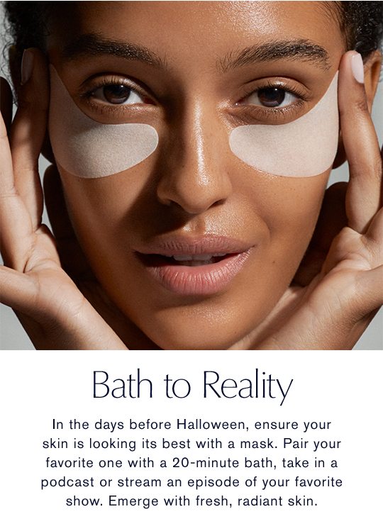 Bath to Reality | In the days before Halloween, ensure your skin is looking its best with a mask. Pair your favorite one with a 20-minute bath, take in a podcast or stream an episode of your favorite show. Emerge with fresh, radiant skin.
