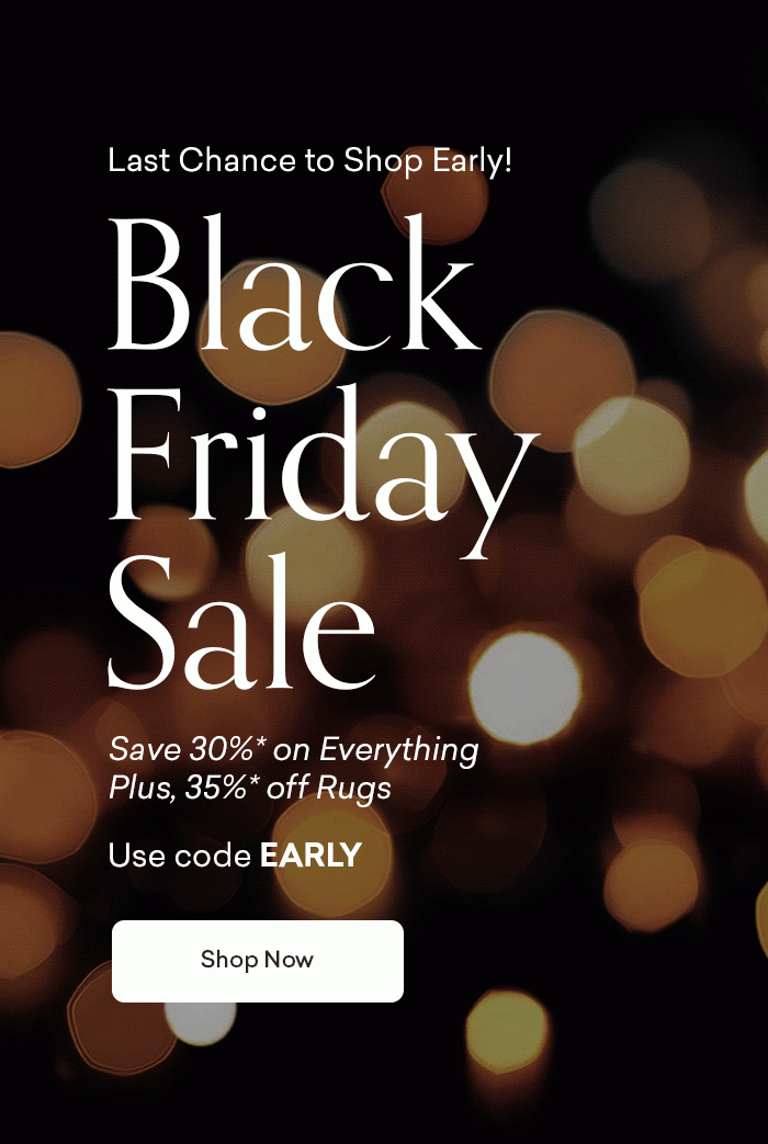 Last chance to shop early! Black Friday Sale. 30% off Everything, plus 35% off Rugs. Use code EARLY. Shop Now