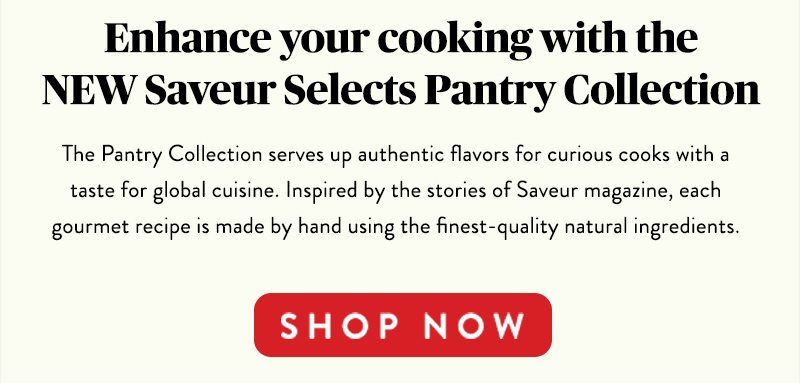 Enhance your cooking with the NEW Saveur Selects Pantry Collection The Pantry Collection serves up authentic flavors for curious cooks with a taste for global cuisine. Inspired by the stories of Saveur magazine, each gourmet recipe is made by hand using the finest-quality natural ingredients. SHOP NOW