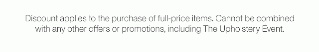 Discount applies to the purchase of full-price items. Cannot be combined with any other offers or promotions, including The Upholstery Event.