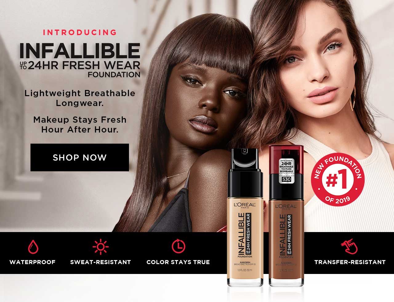 INTRODUCING INFALLIBLE UP TO 24 HR FRESH WEAR FOUNDATION - Lightweight Breathable Longwear. - Makeup Stays Fresh Hour After Hour. - SHOP NOW - NUMBER 1 NEW FOUNDATION OF 2019 - WATERPROOF - SWEAT-RESISTANT - COLOR STAYS TRUE - TRANSFER-RESISTANT