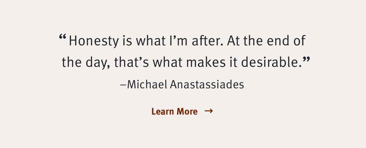 Honesty is what I'm after. At the end of the day, that's what makes it desirable. -Michael Anastassiades Learn More