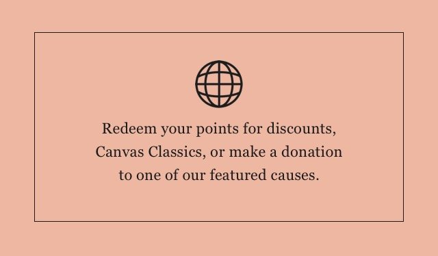 Redeem your points for discounts, Canvas Classics, or make a donation to one of our featured causes.