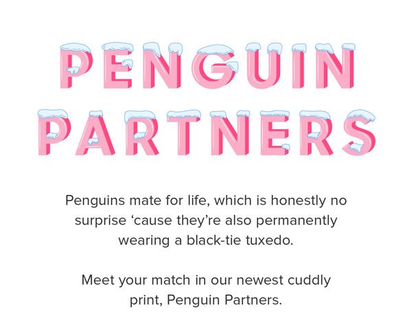 Penguins mate for life, which is honestly no surprise ‘cause they’re also permanently wearing a black-tie tuxedo. Meet your match in our newest cuddly print, Penguin Partners.