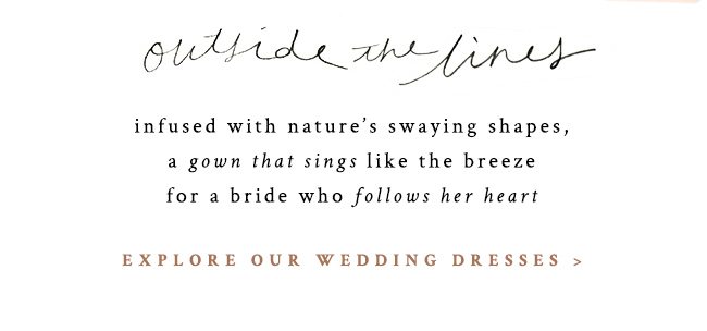 outside the lines. infused with nature's swaying shapes, a gown that sings like the breeze for a bride who follows her heart. explore our wedding dresses.