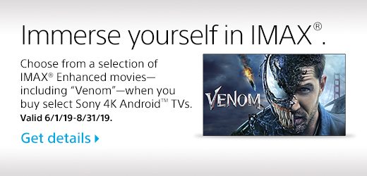 Immerse yourself in IMAX®. Choose from a selection of IMAX® Enhanced movies - including “Venom” - when you buy select Sony 4K Android™ TVs. Valid 6/1/19-8/31/19. Get Details.