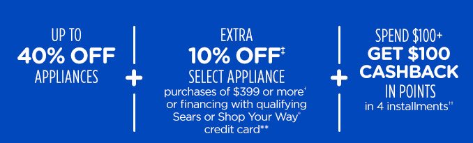 UP TO 40% OFF APPLIANCES + EXTRA 10% OFF‡ SELECT APPLIANCE purchases of $399 or more† or financing with qualifying Sears or Shop your Way® credit card** | SPEND $100+ GET $100 CASHBACK IN POINTS in 4 installments††