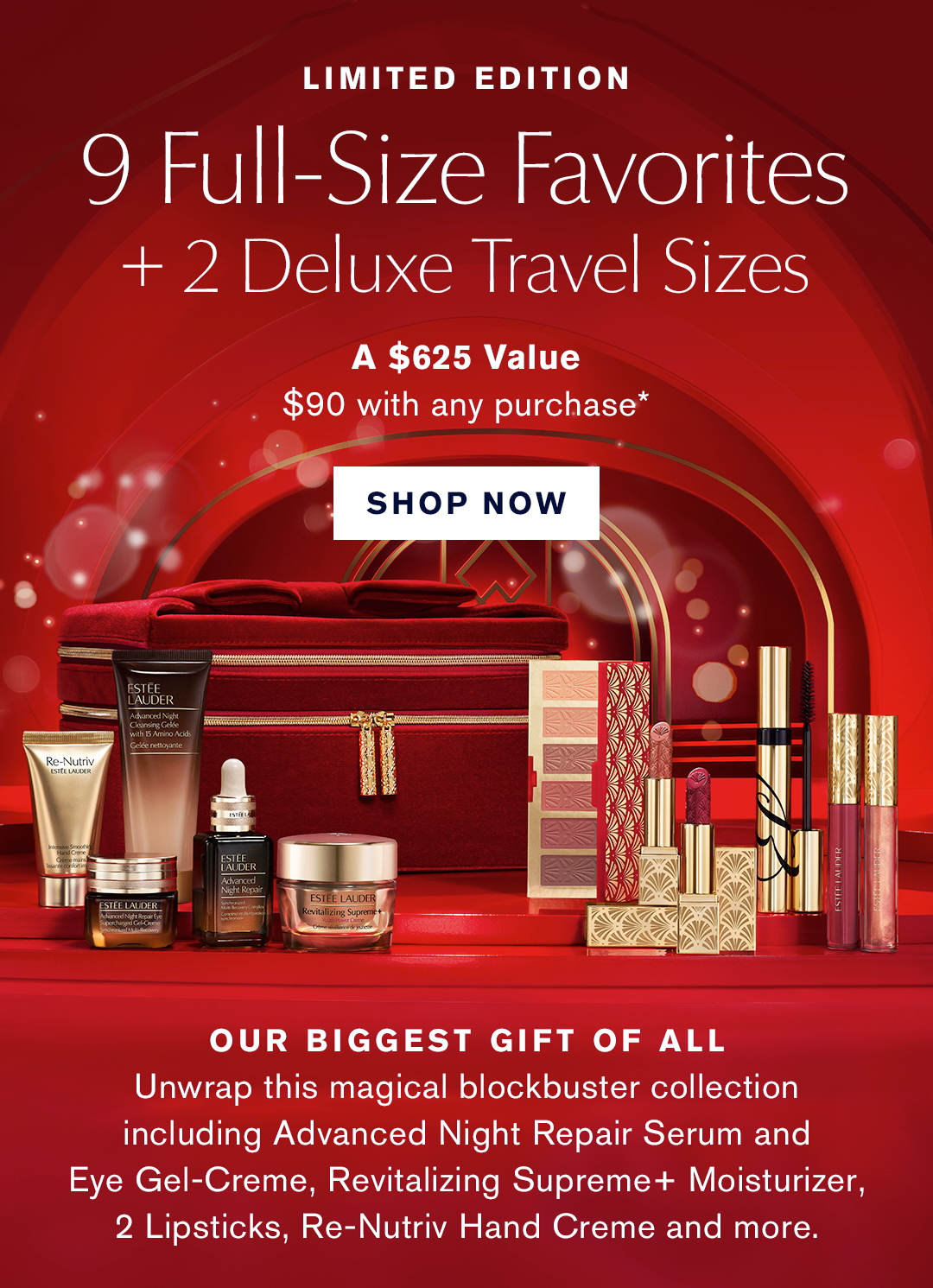 LIMITED EDITION | 9 Full-Size Favorites + 2 Deluxe Travel Sizes. | A $625 Value $90 with any purchase*. | SHOP NOW | OUR BIGGEST GIFT OF ALL | Unwrap this magical blockbuster collection including Advanced Night Repair Serum and Eye Gel-Creme, Revitalizing Supreme+ Moisterizer, 2 Lipsticks, Re-Nutriv Hand Creme and more. 