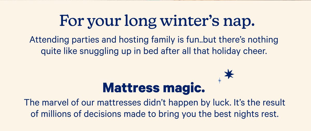 For your long winter's nap. Attending parties and hosting family is fun...but there's nothing quite like snuggling up in bed after all that holiday cheer.; Mattress magic.; The marvel of our mattresses didn't happen by luck. It's the result of millions of decisions made to bring you the best nights rest.