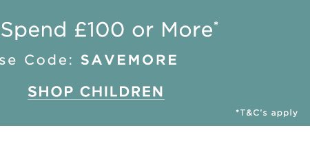 Save £25 When You Spend £100 or More Online Exclusive Use Code: SAVEMORE. SHOP CHILDREN.
