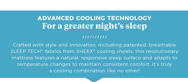 Advanced Cooling Technology | For a greater night’s sleep | Crafted with style and innovation, including patented, breathable SLEEP TECH® fabrics from SHEEX® cooling sheets, this revolutionary mattress features a natural, responsive sleep surface and adapts to temperature changes to maintain consistent comfort. It’s truly a cooling combination like no other!