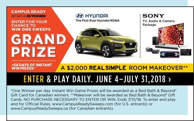 campus ready bed bath & beyond enter for your chance to win one sweeps grand prize hundai the first-ever hyundai kona sony tv,audio & camera package +58 days of instant win prizes* a $2,000 real simple room makeover** enter & play daily. june 4 - july 31,2018 *one winner per day. instant win game prizes will be awarded as a bed bath & beyond(R) gift card for candian winners. ** makeover will be awarded as a bed bath & beyond(R) gift cards. no purchase necessary to enter or win. ends 7/31/18. to enter and play and for official rules, www.campusreadysweeps.com(for u.s. entrants) or www.campusreadysweeps.ca(for canadian entrants). 