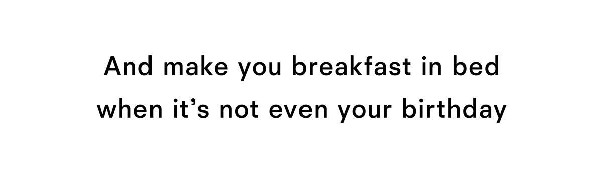 And make you breakfast in bed when it is not even your birthday