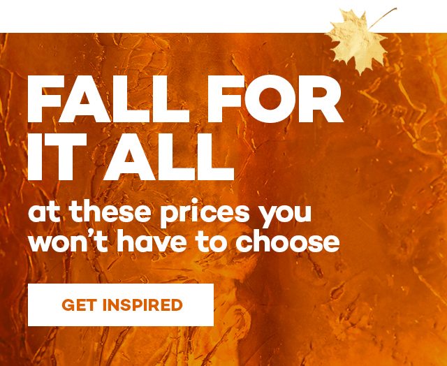 Fall for it all. At these prices you won't have to choose. Get inspired.