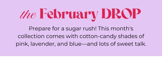 the February DROP. Prepare for a sugar rush. This collection comes with cotton-candy shades of pink, lavender, and blue-and lots of sweet talk.