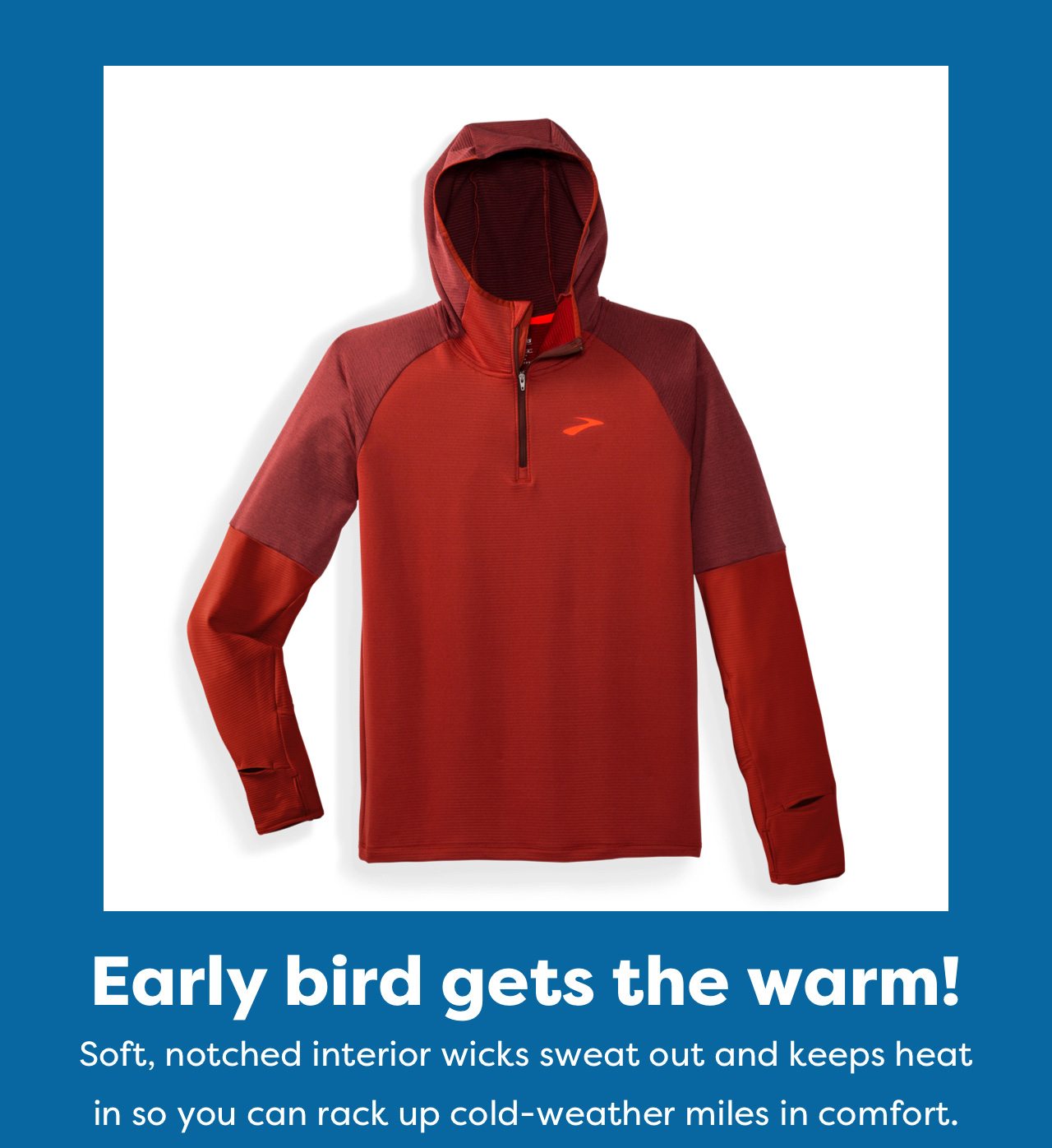 Early bird gets the warm! | Soft, notched interior wicks sweat out and keeps heat in so you can rack up cold-weather miles in comfort.